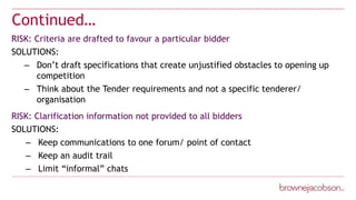 Continued…
RISK: Criteria are drafted to favour a particular bidder
SOLUTIONS:
– Don’t draft specifications that create unjustified obstacles to opening up
competition
– Think about the Tender requirements and not a specific tenderer/
organisation
RISK: Clarification information not provided to all bidders
SOLUTIONS:
– Keep communications to one forum/ point of contact
– Keep an audit trail
– Limit “informal” chats
 