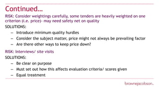 Continued…
RISK: Consider weightings carefully, some tenders are heavily weighted on one
criterion (i.e. price)- may need safety net on quality
SOLUTIONS:
– Introduce minimum quality hurdles
– Consider the subject matter, price might not always be prevailing factor
– Are there other ways to keep price down?
RISK: Interviews/ site visits
SOLUTIONS:
– Be clear on purpose
– Must set out how this affects evaluation criteria/ scores given
– Equal treatment
 