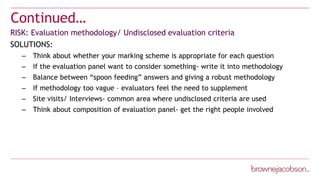 Continued…
RISK: Evaluation methodology/ Undisclosed evaluation criteria
SOLUTIONS:
– Think about whether your marking scheme is appropriate for each question
– If the evaluation panel want to consider something- write it into methodology
– Balance between “spoon feeding” answers and giving a robust methodology
– If methodology too vague – evaluators feel the need to supplement
– Site visits/ Interviews- common area where undisclosed criteria are used
– Think about composition of evaluation panel- get the right people involved
 