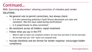 Continued…
RISK: Exercising discretion/ allowing correction of mistakes post tender
SOLUTIONS:
– No general rule to permit corrections, but always check:
– Is it the contracting authority’s fault? Ensure documents are clear and
consistent. Was this issue raised during clarifications?
– Is it proportionate to allow correction?
– Be consistent across all bidders- equal treatment
– Follow what you say in the ITT:
– Reserve right to reject non-compliant tenders- be clear how and when it will be exercised.
– Do not state that you “will” reject non-compliant bids
– Include checklists and set format for tender response- encourages bidder
compliance.
 