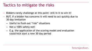 Tactics to mitigate the risks
— Bidders rarely challenge at this point- still in it to win it!
— BUT, if a bidder has concerns it will need to act quickly due to
30 day limitation
– Useful to flush out “risk” situations
– Not a 100% safety net!
– E.g. the application of the scoring model and evaluation
could kick start a new 30 day period
 
