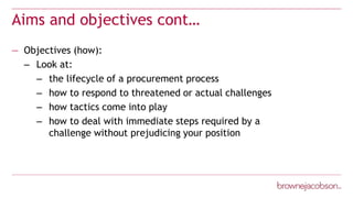 Aims and objectives cont…
— Objectives (how):
– Look at:
– the lifecycle of a procurement process
– how to respond to threatened or actual challenges
– how tactics come into play
– how to deal with immediate steps required by a
challenge without prejudicing your position
 