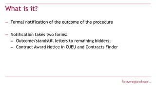 What is it?
— Formal notification of the outcome of the procedure
— Notification takes two forms:
– Outcome/standstill letters to remaining bidders;
– Contract Award Notice in OJEU and Contracts Finder
 