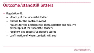 Outcome/standstill letters
— Regulation 86:
– identity of the successful bidder
– criteria for the contract award
– reasons for the decision (the characteristics and relative
advantages of the successful tender)
– recipient and successful bidder’s scores
– confirmation of when standstill will end
 