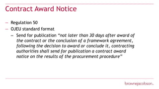 Contract Award Notice
— Regulation 50
— OJEU standard format
– Send for publication “not later than 30 days after award of
the contract or the conclusion of a framework agreement,
following the decision to award or conclude it, contracting
authorities shall send for publication a contract award
notice on the results of the procurement procedure”
 