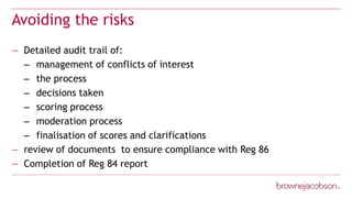 Avoiding the risks
— Detailed audit trail of:
– management of conflicts of interest
– the process
– decisions taken
– scoring process
– moderation process
– finalisation of scores and clarifications
— review of documents to ensure compliance with Reg 86
— Completion of Reg 84 report
 