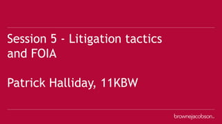 Session 5 - Litigation tactics
and FOIA
Patrick Halliday, 11KBW
 