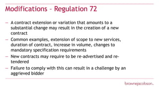 Modifications – Regulation 72
— A contract extension or variation that amounts to a
substantial change may result in the creation of a new
contract
— Common examples, extension of scope to new services,
duration of contract, increase in volume, changes to
mandatory specification requirements
— New contracts may require to be re-advertised and re-
tendered
— Failure to comply with this can result in a challenge by an
aggrieved bidder
 