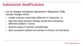 Substantial Modifications
— List of changes considered substantial in Regulation 72(8)
include changes which:
– render contract materially different in character; or
– had they been present initially would have attracted
different bidders/ winner
– extend scope of contract considerably
– alter economic balance of contract in favour of contractor
 