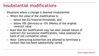 Insubstantial modifications
— Situations where a change is deemed insubstantial:
– Where the value of the modification is:
– below the EU financial thresholds; and
– below 10% (Services) or 15% (Works) of the original
contract value
– Note that the modification may not alter overall nature of
contract (for successive modifications, value assessed on
basis of net cumulative value)
– Note: Contracting Authorities are allowed to terminate a
contact that has been substantially varied.
 