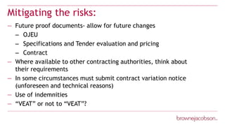 Mitigating the risks:
— Future proof documents- allow for future changes
– OJEU
– Specifications and Tender evaluation and pricing
– Contract
— Where available to other contracting authorities, think about
their requirements
— In some circumstances must submit contract variation notice
(unforeseen and technical reasons)
— Use of indemnities
— “VEAT” or not to “VEAT”?
 