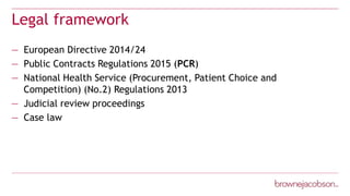 Legal framework
— European Directive 2014/24
— Public Contracts Regulations 2015 (PCR)
— National Health Service (Procurement, Patient Choice and
Competition) (No.2) Regulations 2013
— Judicial review proceedings
— Case law
 