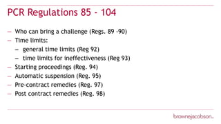 PCR Regulations 85 - 104
— Who can bring a challenge (Regs. 89 -90)
— Time limits:
– general time limits (Reg 92)
– time limits for ineffectiveness (Reg 93)
— Starting proceedings (Reg. 94)
— Automatic suspension (Reg. 95)
— Pre-contract remedies (Reg. 97)
— Post contract remedies (Reg. 98)
 