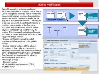 Invoice Verification
Every Organization acquires goods and
services to complete is business needs. Once
Goods receipt are procured from a vendor and
placed in company’s premises through goods
receipt, we need to pay to the vendor for the
acquire of that goods or services. The amount
to be paid along with the details of material is
provided by the vendor in the form of a
document which is know as invoice. Before
payment transaction we need to verify the
invoice. This process of verification of invoice
document is known as invoice verification. The
key points are as follows:
 Invoice verification marks the end of
procurement after purchase order, goods
receipt.
 Invoice posting updates all the related
documents in financial a and accounting.
 Blocked invoice that vary from actual invoice
can be processed through invoice verification.
One Normally comes across the following
terms in invoice verification
 Posting A Invoice
 Blocked Invoice
 Evaluated Receipt Settlement (ERS)
T-Code: MIRO
 