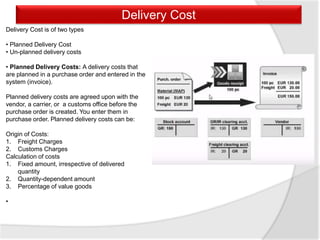 Delivery Cost
Delivery Cost is of two types
• Planned Delivery Cost
• Un-planned delivery costs
• Planned Delivery Costs: A delivery costs that
are planned in a purchase order and entered in the
system (invoice).
Planned delivery costs are agreed upon with the
vendor, a carrier, or a customs office before the
purchase order is created. You enter them in
purchase order. Planned delivery costs can be:
Origin of Costs:
1. Freight Charges
2. Customs Charges
Calculation of costs
1. Fixed amount, irrespective of delivered
quantity
2. Quantity-dependent amount
3. Percentage of value goods
•
 