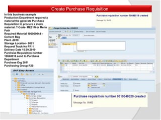 Create Purchase Requisition
In this business example
Production Department required a
material the generate Purchase
Requisition to procure a stock
material. T-Code- ME51N or Menu
Path
Required Material 100000044 –
Cement Bag
Plant -2019
Storage Location- 0001
Request Track No PR-1
Delivery Date 10.09.2019
Purchase Requisition number
10048016 send to Purchase
Department
Purchase Org 2011
Purchasing Group R20
 