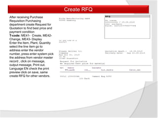 Create RFQ
After receiving Purchase
Requisition Purchasing
department create Request for
Quotation to find best price and
payment condition
T-code: ME41- Create, ME42-
Change, ME43- Display
Enter the Item, Plant, Quantity
select the line item go to
address enter the vendor
number, press enter system pick
the address from vendor master
record , click on message,
output message, Print out.
Language EN check the print
preview click on save, same
create RFQ for other vendors.
 