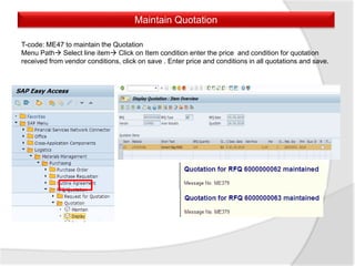Maintain Quotation
T-code: ME47 to maintain the Quotation
Menu Path Select line item Click on Item condition enter the price and condition for quotation
received from vendor conditions, click on save . Enter price and conditions in all quotations and save.
 