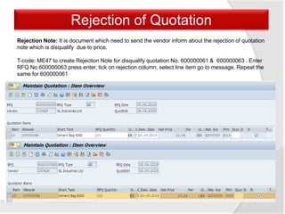 Rejection of Quotation
Rejection Note: It is document which need to send the vendor inform about the rejection of quotation
note which is disqualify due to price.
T-code: ME47 to create Rejection Note for disqualify quotation No. 600000061 & 600000063 . Enter
RFQ No 600000063 press enter, tick on rejection column, select line item go to message. Repeat the
same for 600000061
 
