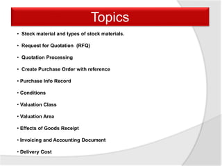 • Stock material and types of stock materials.
• Request for Quotation (RFQ)
• Quotation Processing
• Create Purchase Order with reference
• Purchase Info Record
• Conditions
• Valuation Class
• Valuation Area
• Effects of Goods Receipt
• Invoicing and Accounting Document
• Delivery Cost
Topics
 