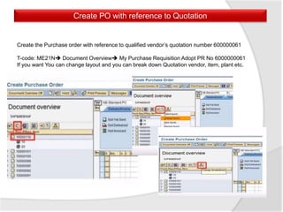 Create PO with reference to Quotation
Create the Purchase order with reference to qualified vendor’s quotation number 600000061
T-code: ME21N Document Overview My Purchase Requisition Adopt PR No 6000000061
If you want You can change layout and you can break down Quotation vendor, item, plant etc.
 