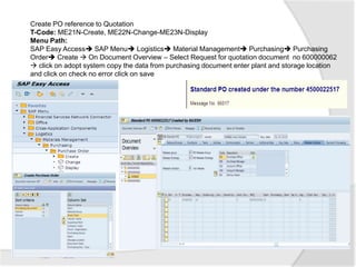 Create PO reference to Quotation
T-Code: ME21N-Create, ME22N-Change-ME23N-Display
Menu Path:
SAP Easy Access SAP Menu Logistics Material Management Purchasing Purchasing
Order Create  On Document Overview – Select Request for quotation document no 600000062
 click on adopt system copy the data from purchasing document enter plant and storage location
and click on check no error click on save
 