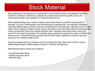 Stock Material can be defined as: A material with a value based inventory management which can
tracked in inventory. A material is purchased for a stock account and its quantity, value, and
consumption always keep updated in its material master record.
Stock material always has a material master record which linked to a specific material type, for
example; it can be Finished goods, semi-finished goods, trading goods, raw materials, packaging
materials. Material types controls if inventory management for that particular material is occur on value
bases. When creating a material master record, we need to enter information about it accounting data
need to be specified, about the material valuation class. Valuation class determines in which G/L
account FI the value to be posted. The valuation class controls the posting of the value of material into
stock account in Goods Receipt processes while the SAP system updates the material value and
quantity in the material master record.
Inventory management for a material uses the concept stock type. Stock type in SAP is used to
differentiating between different types of stocks in inventory management.
SAP Standard type of stocks are as follows:
 Unrestricted Used Stock
 Quality Inspection Stock
 Blocked Stock
Stock Material
 