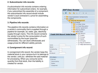 2. Subcontractor info records:
A subcontractor info records contains ordering
information for subcontract orders. for example,
if you subcontract the assembly of a component,
the subcontractor info record would include
vendor’s (sub contractor’s ) price for assembling
the components.
3. Pipeline info records:
The pipeline info records contains information on
a vendor’s commodity that is supplied through a
pipeline for example, oil, water, gas, electricity
supply through mains. The info record contains
the vendor’s price for the consumption of such
commodities by the buyer (pipe line
withdrawals). You can store withdrawals and
usage prices for different validity periods.
4. Consignment info record:
In consignment info record, the vendor keep the
material stock in your campus but it is belongs to
the vendor, until you withdraw the said material
for processing. When you consume some
quantity from that stock, then the liability is
created for vendor.
 