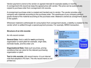 Vendor payment is done to the vendor on agreed intervals for example weekly or monthly.
In consignment info record we keep the agreed price with vendor. The price can be automatically
copied to purchase order from consignment info records.
A consignment purchase order is created and handed over to vendor. The vendor provides your
company with materials according to the purchase order. The warehouse of you company perform
goods receipt of the material according to the purchase order. Material is stored as consignment stock
in the system.
Whenever material is withdrawals for consumption from consignment stocks, a liability is created for the
vendor which is settled through a special payment process. For example, MRKO transaction.
Structure of an info records:
An info record contain
General Data: that is valid for each purchasing
organization or each plant for example, origin data,
reminder levels, and the order unit.
Organizational Data: Data such as prices, pricing
conditions that can store for the relevant purchasing
organization or plant.
Text in info records: info record memo- it is an internal
note that adopted in PO item. The info record memo is not
printed out.
 