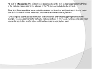 PO text in info records: This text serves to describes the order item and corresponds to the PO text
in the material master record, It is adopted in the PO item and included in the printout.
Short text: For material that has a material master record, the short text (short description) is copied
directly from material master record into purchase order or the outline agreement.
Purchasing info records stores information on the materials and vendor supplying the material for
example, vendor present price for particular material is stored in info record. Purchase info record can
be maintained at plant level or other end it is at purchasing organization level.
 