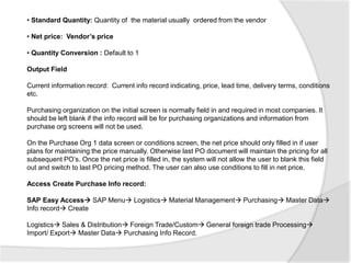 • Standard Quantity: Quantity of the material usually ordered from the vendor
• Net price: Vendor’s price
• Quantity Conversion : Default to 1
Output Field
Current information record: Current info record indicating, price, lead time, delivery terms, conditions
etc.
Purchasing organization on the initial screen is normally field in and required in most companies. It
should be left blank if the info record will be for purchasing organizations and information from
purchase org screens will not be used.
On the Purchase Org 1 data screen or conditions screen, the net price should only filled in if user
plans for maintaining the price manually. Otherwise last PO document will maintain the pricing for all
subsequent PO’s. Once the net price is filled in, the system will not allow the user to blank this field
out and switch to last PO pricing method. The user can also use conditions to fill in net price.
Access Create Purchase Info record:
SAP Easy Access SAP Menu Logistics Material Management Purchasing Master Data
Info record Create
Logistics Sales & Distribution Foreign Trade/Custom General foreign trade Processing
Import/ Export Master Data Purchasing Info Record.
 