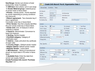 Sub-Range- Vendor sub division of total
product line. Enter if available
 VSR Sort- Sort criteria- sort in sub range
 Vendor Material group- material group
of vendor enter or leave blank
Points – Vendor points : Points awarded
by vendor depending on pricing conditions
and discounts.
Return agreement- Two character key if
return agreement
Concluded enter key or leave blank
Prior Vendor- Key that uniquely identifies
the prior vendor enter key or leave blank.
Order Unit- Unit of measure in which
material is ordered
 Equal to –Denominator: Conversion to
base unit measure
 Sorting- Section header
Certified category: Category of
certificates used
 Valid to – Date until which the certificate
of origin valid
 Country Origin – Default vendor master
Region district: Default vendor master
Regular Vendor- Leave blank
 Manufacturer – Name of manufacturer
shown as import data in PO enter or leave
blank
 Available from- Enter the date from
vendor can supply material
Create Purchase Info record Purchase
Org data 1, 2
 