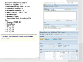 Create Purchase Info record
Purchase Org data 1, 2
Planned delivery time- 20 Days
Standard Quantity – 5
 Minimum Quantity – 2
 Net price-700 EUR for 1 PC
 Maintain Text
Maintain PO text
 Conditions Tab- Gross Price700
Euro
Discount RA01- 6%
Scale Price
 2 PC- 690
10 PC-650
20 PC-625
50 PC-600
 
