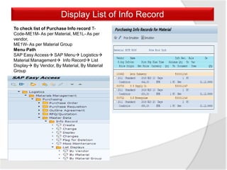 To check list of Purchase Info record T-
Code-ME1M- As per Material, ME1L- As per
vendor,
ME1W- As per Material Group
Menu Path
SAP Easy Access SAP Menu Logistics
Material Management Info Record List
Display By Vendor, By Material, By Material
Group
Display List of Info Record
 