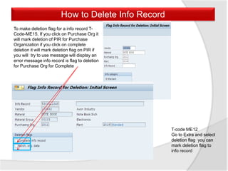 How to Delete Info Record
To make deletion flag for a info record T-
Code-ME15, If you click on Purchase Org it
will mark deletion of PIR for Purchase
Organization if you click on complete
deletion it will mark deletion flag on PIR if
you will try to use message will display an
error message info record is flag to deletion
for Purchase Org for Complete
T-code ME12
Go to Extra and select
deletion flag you can
mark deletion flag to
info record
 