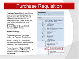 Purchase Requisition
Purchase Requisition: It is an internal
document communicate to purchase
department by the user department
create manually and that can be
generate manually if MRP is using by
the company. Create a Purchase
Requisition
T-Code: ME51N-Create, ME52N-
Change, ME53N-Display
Release Strategy:
We need to configure the release
strategy for Purchase Requisitions.
Release strategy is a procedure in
which we define who is responsible for
approval of purchase requisition.
For configuration T-Code: SPRO
Material Management Purchasing
Purchase Requisition Release
Procedure
 
