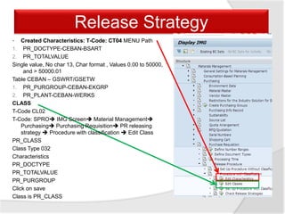 Release Strategy
• Created Characteristics: T-Code: CT04 MENU Path
1. PR_DOCTYPE-CEBAN-BSART
2. PR_TOTALVALUE
Single value, No char 13, Char format , Values 0.00 to 50000,
and > 50000.01
Table CEBAN – GSWRT/GSETW
1. PR_PURGROUP-CEBAN-EKGRP
2. PR_PLANT-CEBAN-WERKS
CLASS
T-Code CL02
T-Code: SPRO IMG Screen Material Management
Purchasing Purchasing Requisition PR releasing
strategy  Procedure with classification  Edit Class
PR_CLASS
Class Type 032
Characteristics
PR_DOCTYPE
PR_TOTALVALUE
PR_PURGROUP
Click on save
Class is PR_CLASS
 