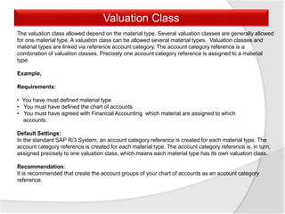 Valuation Class
The valuation class allowed depend on the material type. Several valuation classes are generally allowed
for one material type. A valuation class can be allowed several material types. Valuation classes and
material types are linked via reference account category. The account category reference is a
combination of valuation classes. Precisely one account category reference is assigned to a material
type.
Example,
Requirements:
• You have must defined material type
• You must have defined the chart of accounts
• You must have agreed with Financial Accounting which material are assigned to which
accounts.
Default Settings:
In the standard SAP R/3 System, an account category reference is created for each material type. The
account category reference is created for each material type. The account category reference is, in turn,
assigned precisely to one valuation class, which means each material type has its own valuation class.
Recommendation:
It is recommended that create the account groups of your chart of accounts as an account category
reference.
 