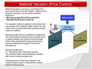 Material Valuation (Price Control)
Material Valuation is carried out according to the
price control sets in the SAP System. Based on the
business scenarios, we can set the valuation
method as :
• Moving average Price (Price control V)
• Standard Price (Price control S)
The valuation method is defined in the Accounting 1
view screen of the material master record, You can
check in this view the total stock quantity and total
value of a material.
Moving Average Price is a weighted average price.
The movements of material s such as goods issue
or goods receipts may impacts moving average
prices of the material will change if purchasing
prices of material are changed. This price is
calculated as
Moving Average price
V = Total stock value/ Total stock quantity
The material master record will always updated
with current moving average price.
A Standard price is fixed price defined in the
material master record. In General this method
used for finished goods.
 