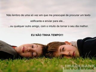 Não lembro de uma só vez em que me preocupei de procurar um texto edificante e enviar para ele...   ...ou qualquer outro amigo, com o intuito de tornar o seu dia melhor.   EU NÃO TINHA TEMPO!!! 