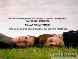 Não lembro de qualquer dia em que eu estivesse disposto a  ouvir os seus problemas. EU NÃO TINHA TEMPO!!! Acho que eu nunca sequer imaginei que ele tinha problemas...  