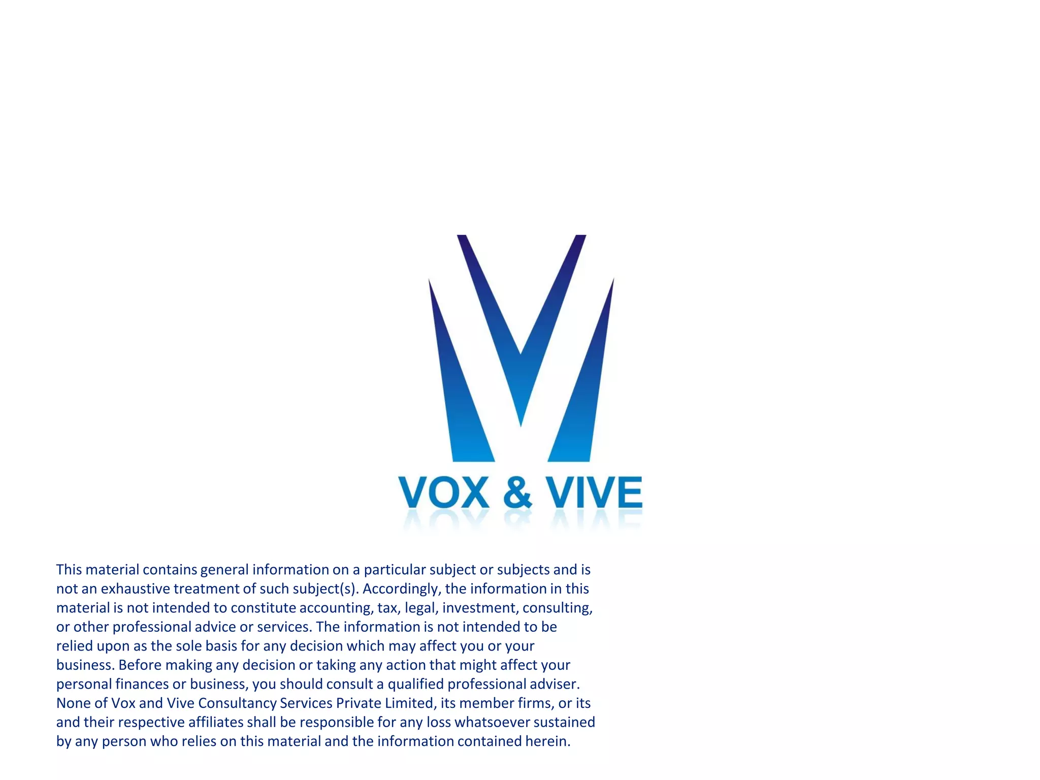 This material contains general information on a particular subject or subjects and is
not an exhaustive treatment of such subject(s). Accordingly, the information in this
material is not intended to constitute accounting, tax, legal, investment, consulting,
or other professional advice or services. The information is not intended to be
relied upon as the sole basis for any decision which may affect you or your
business. Before making any decision or taking any action that might affect your
personal finances or business, you should consult a qualified professional adviser.
None of Vox and Vive Consultancy Services Private Limited, its member firms, or its
and their respective affiliates shall be responsible for any loss whatsoever sustained
by any person who relies on this material and the information contained herein.
 