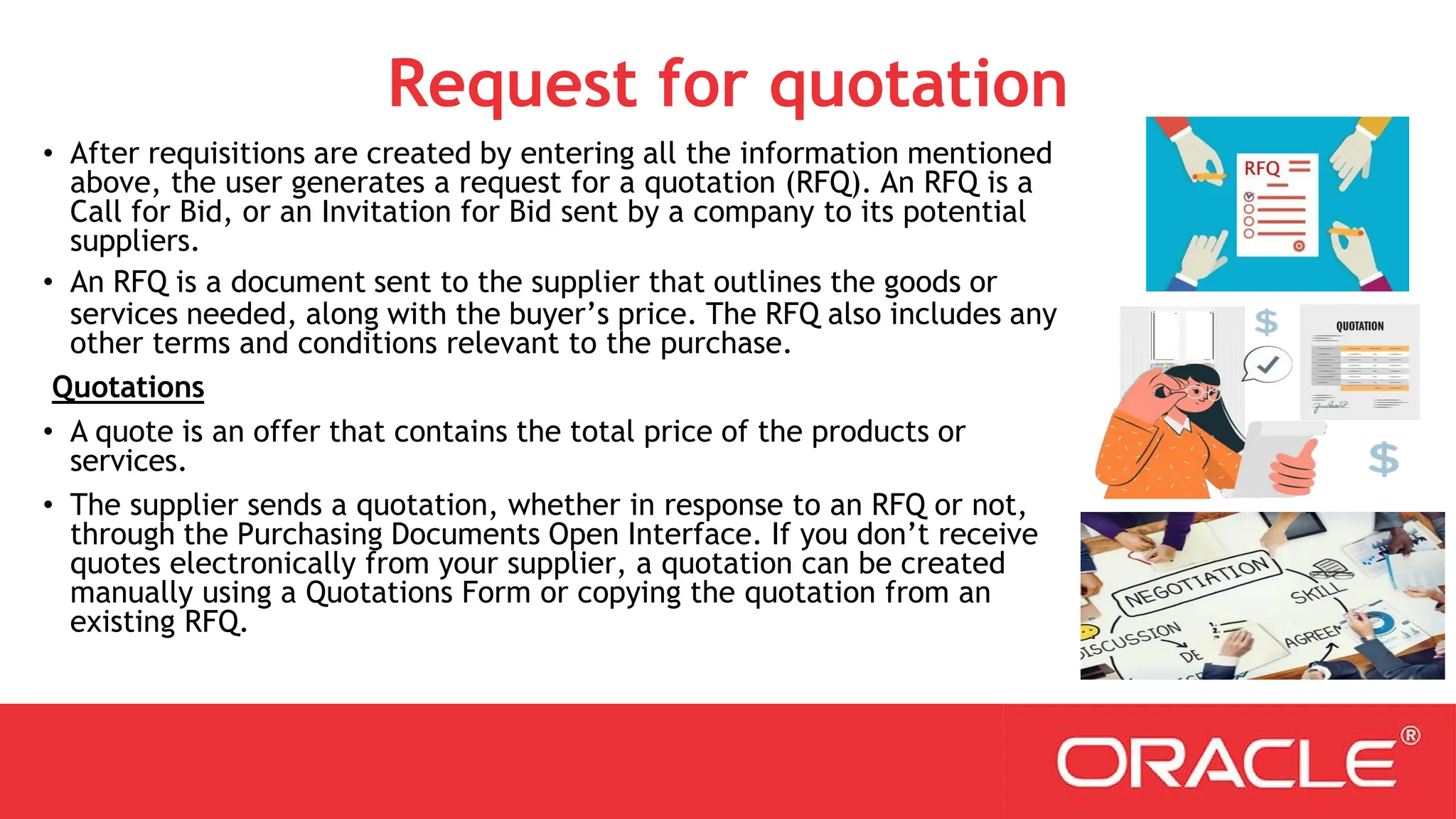 Request for quotation
• After requisitions are created by entering all the information mentioned
above, the user generates a request for a quotation (RFQ). An RFQ is a
Call for Bid, or an Invitation for Bid sent by a company to its potential
suppliers.
• An RFQ is a document sent to the supplier that outlines the goods or
services needed, along with the buyer’s price. The RFQ also includes any
other terms and conditions relevant to the purchase.
Quotations
• A quote is an offer that contains the total price of the products or
services.
• The supplier sends a quotation, whether in response to an RFQ or not,
through the Purchasing Documents Open Interface. If you don’t receive
quotes electronically from your supplier, a quotation can be created
manually using a Quotations Form or copying the quotation from an
existing RFQ.
 