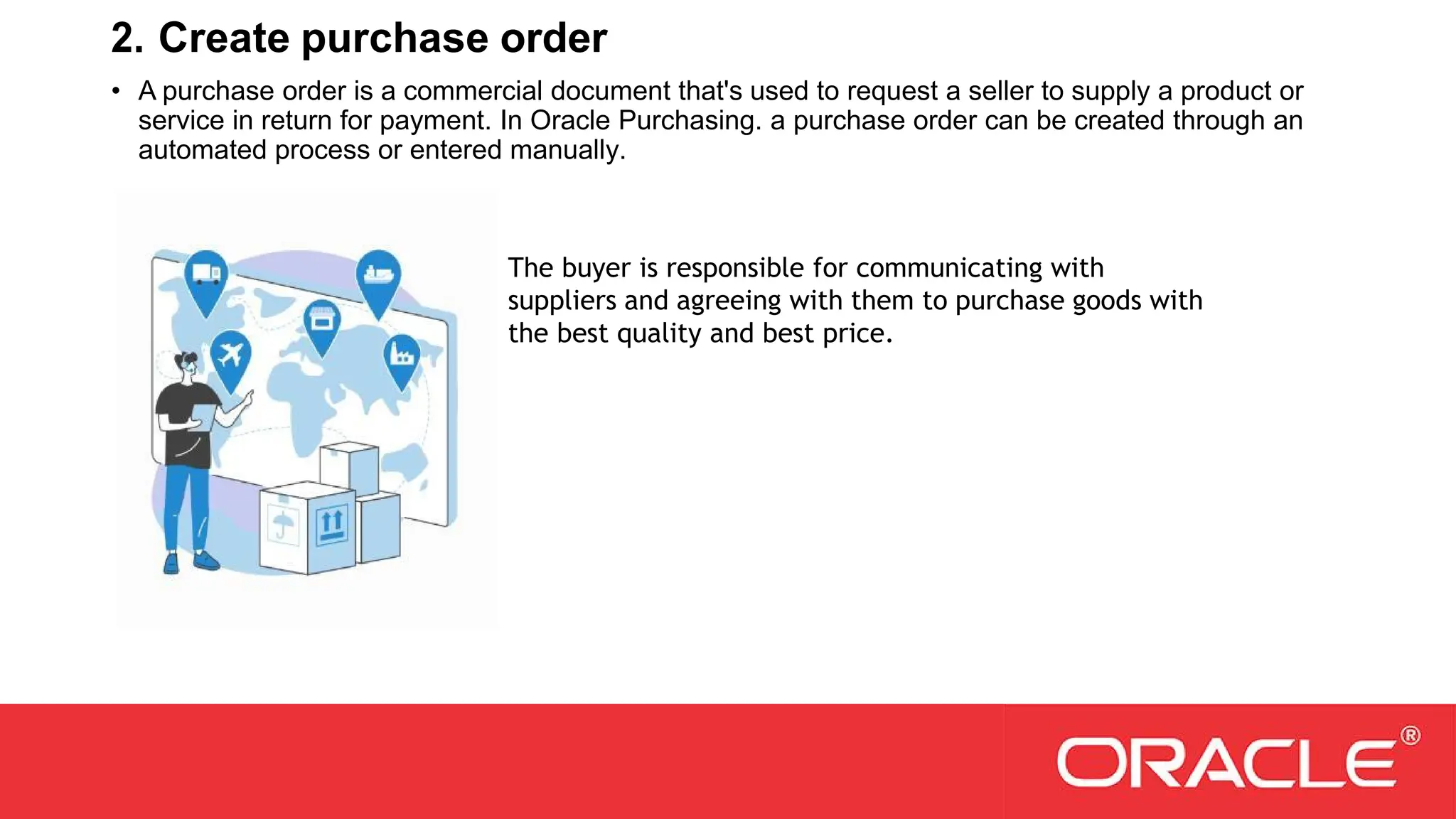 2. Create purchase order
• A purchase order is a commercial document that's used to request a seller to supply a product or
service in return for payment. In Oracle Purchasing. a purchase order can be created through an
automated process or entered manually.
The buyer is responsible for communicating with
suppliers and agreeing with them to purchase goods with
the best quality and best price.
 