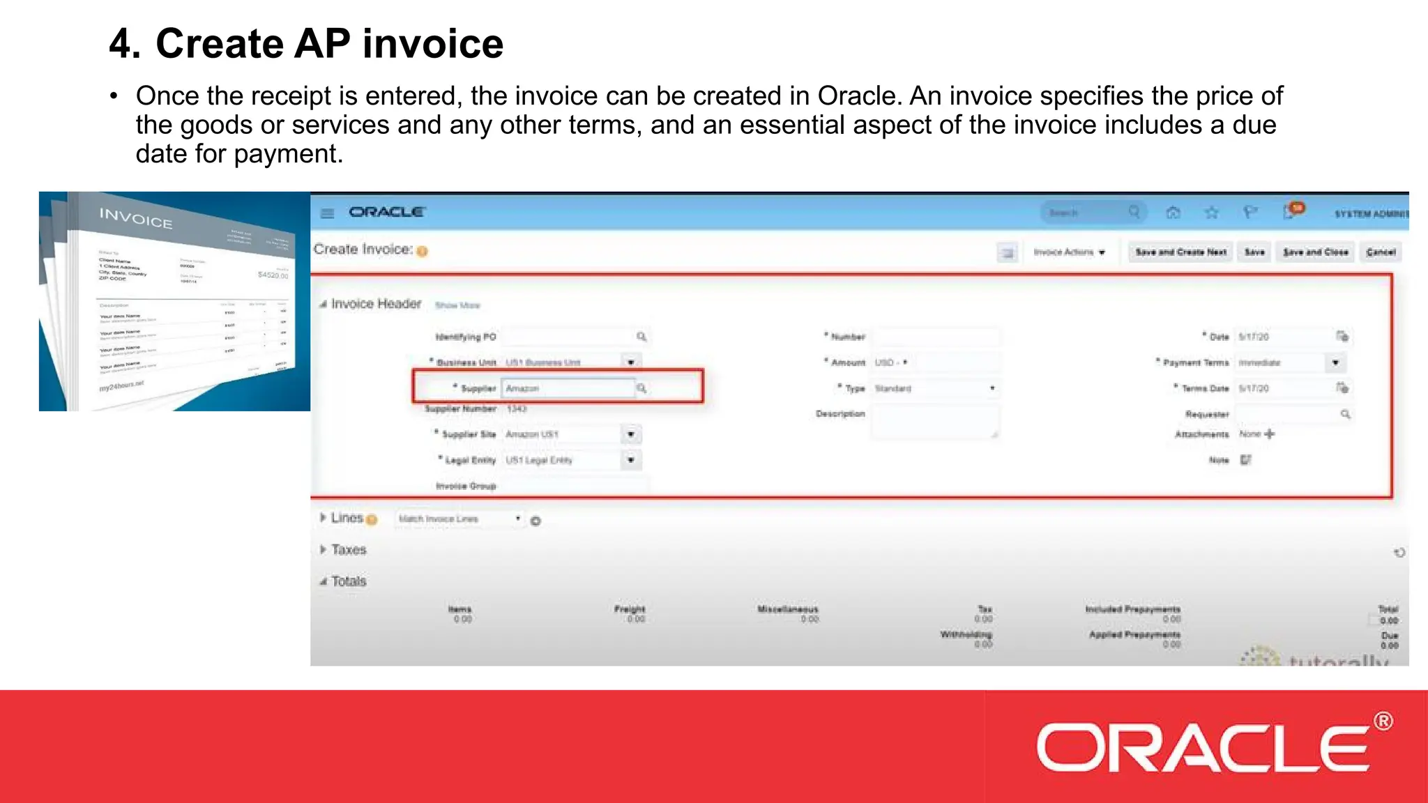 4. Create AP invoice
• Once the receipt is entered, the invoice can be created in Oracle. An invoice specifies the price of
the goods or services and any other terms, and an essential aspect of the invoice includes a due
date for payment.
 