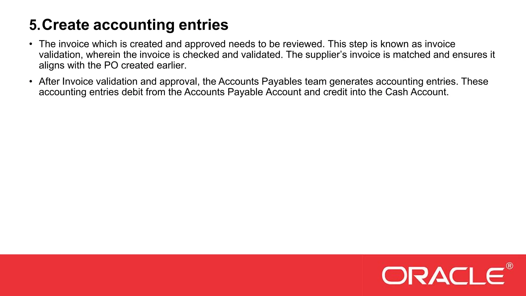 5.Create accounting entries
• The invoice which is created and approved needs to be reviewed. This step is known as invoice
validation, wherein the invoice is checked and validated. The supplier’s invoice is matched and ensures it
aligns with the PO created earlier.
• After Invoice validation and approval, the Accounts Payables team generates accounting entries. These
accounting entries debit from the Accounts Payable Account and credit into the Cash Account.
 