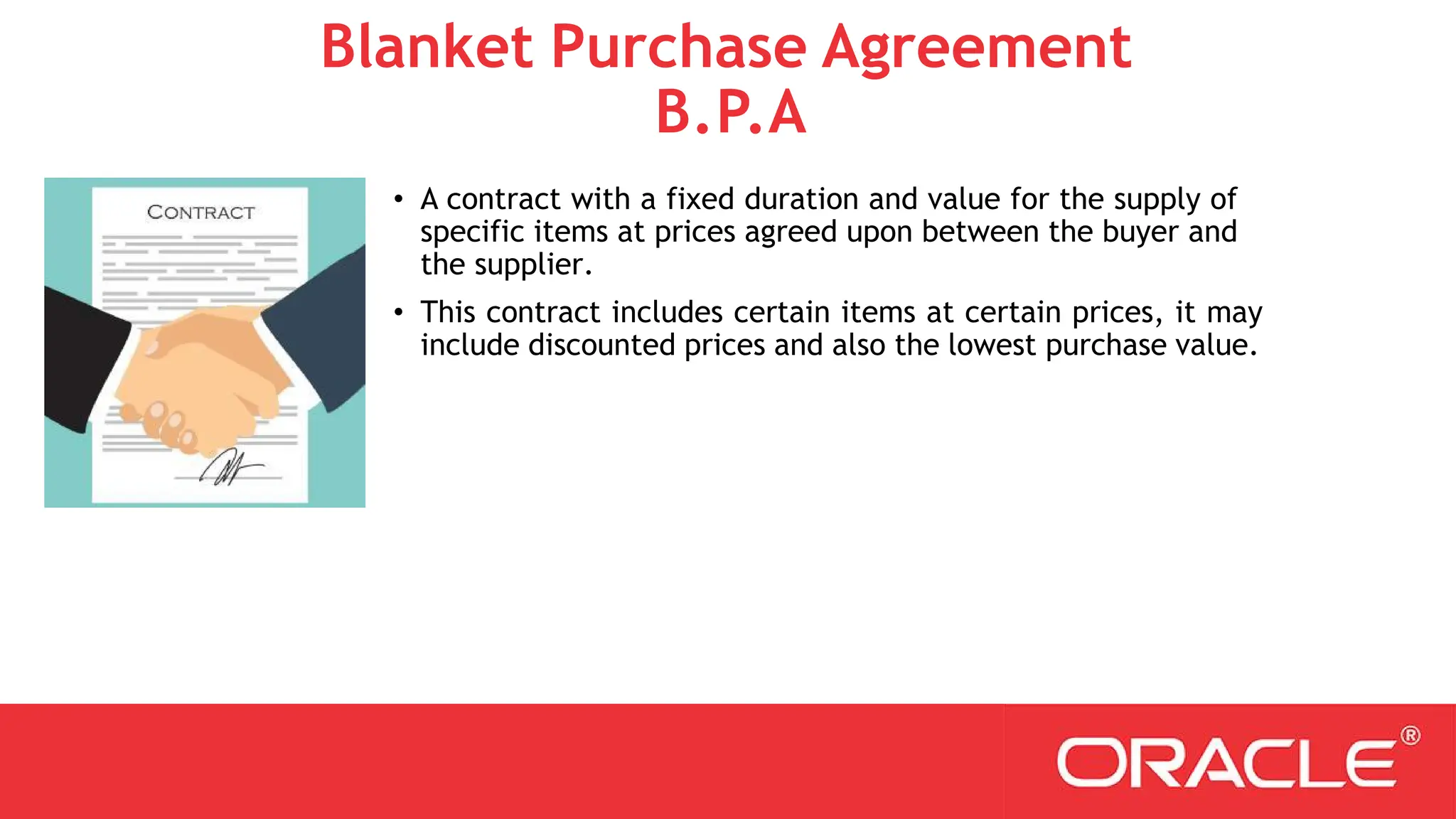 Blanket Purchase Agreement
B.P.A
• A contract with a fixed duration and value for the supply of
specific items at prices agreed upon between the buyer and
the supplier.
• This contract includes certain items at certain prices, it may
include discounted prices and also the lowest purchase value.
 