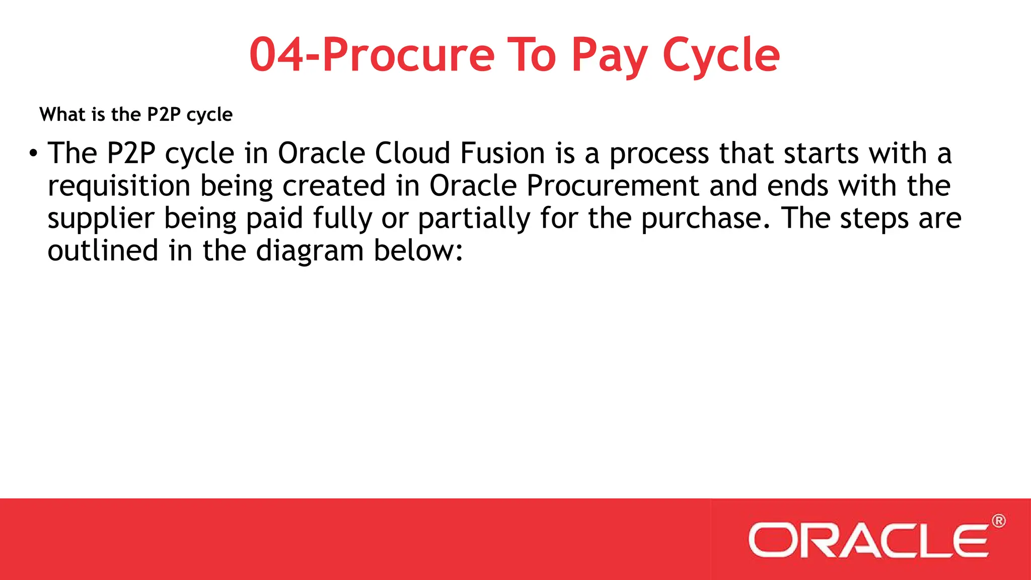 What is the P2P cycle
04-Procure To Pay Cycle
• The P2P cycle in Oracle Cloud Fusion is a process that starts with a
requisition being created in Oracle Procurement and ends with the
supplier being paid fully or partially for the purchase. The steps are
outlined in the diagram below:
 