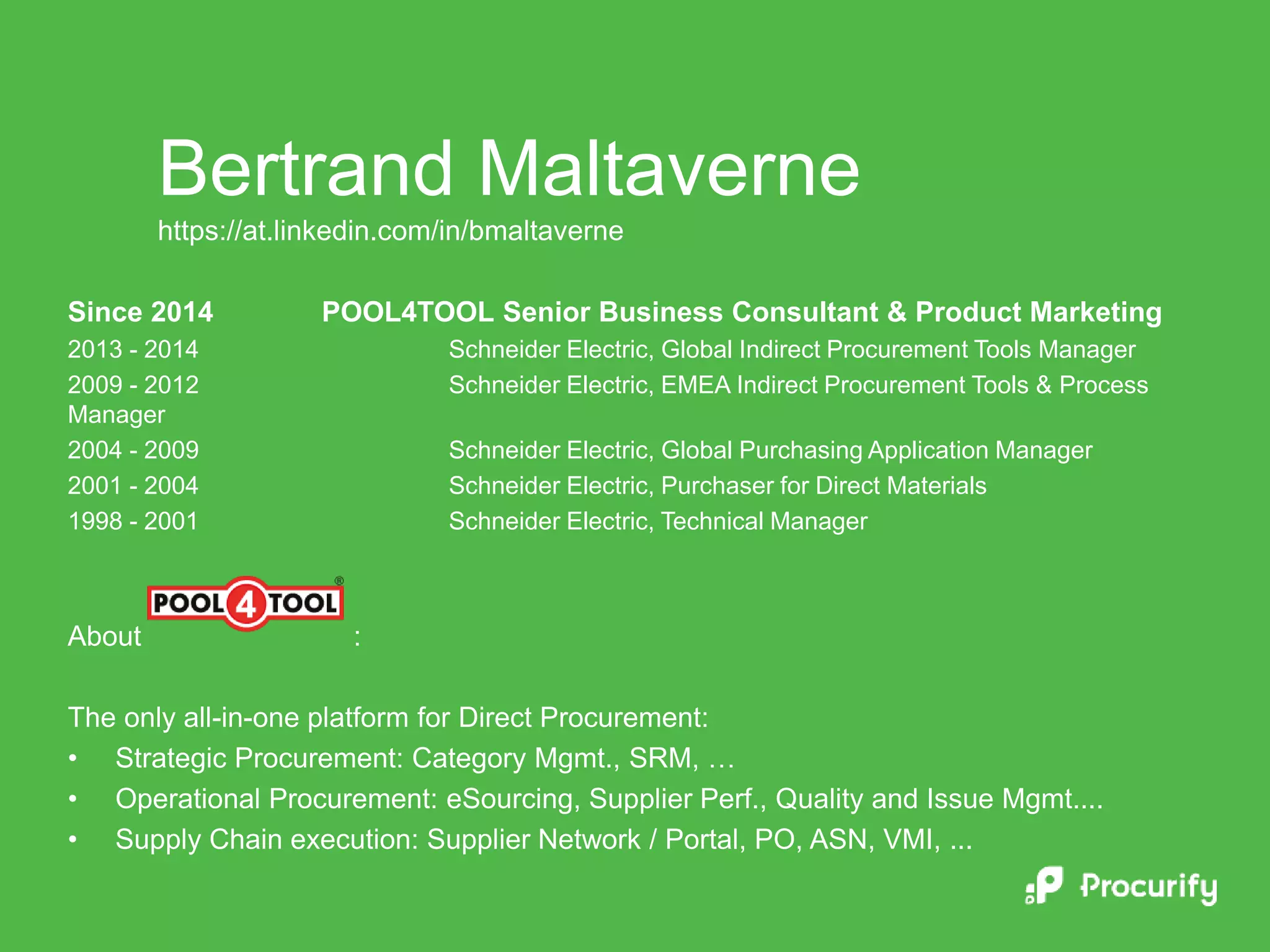 Since 2014 POOL4TOOL Senior Business Consultant & Product Marketing
2013 - 2014 Schneider Electric, Global Indirect Procurement Tools Manager
2009 - 2012 Schneider Electric, EMEA Indirect Procurement Tools & Process
Manager
2004 - 2009 Schneider Electric, Global Purchasing Application Manager
2001 - 2004 Schneider Electric, Purchaser for Direct Materials
1998 - 2001 Schneider Electric, Technical Manager
About :
The only all-in-one platform for Direct Procurement:
• Strategic Procurement: Category Mgmt., SRM, …
• Operational Procurement: eSourcing, Supplier Perf., Quality and Issue Mgmt....
• Supply Chain execution: Supplier Network / Portal, PO, ASN, VMI, ...
Bertrand Maltaverne
https://at.linkedin.com/in/bmaltaverne
 