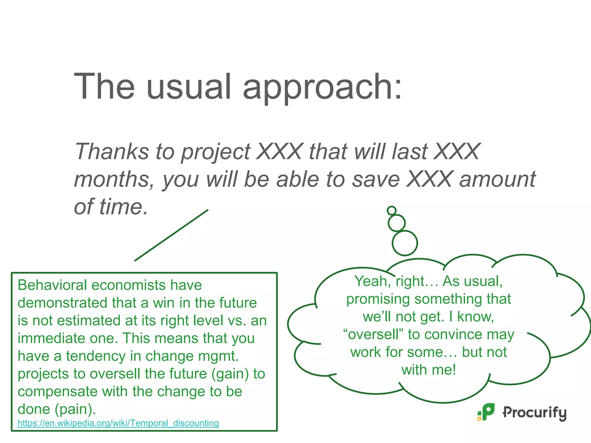 The usual approach:
Thanks to project XXX that will last XXX
months, you will be able to save XXX amount
of time.
Yeah, right… As usual,
promising something that
we’ll not get. I know,
“oversell” to convince may
work for some… but not
with me!
Behavioral economists have
demonstrated that a win in the future
is not estimated at its right level vs. an
immediate one. This means that you
have a tendency in change mgmt.
projects to oversell the future (gain) to
compensate with the change to be
done (pain).
https://en.wikipedia.org/wiki/Temporal_discounting
 